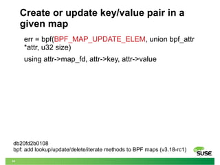 34
Create or update key/value pair in a
given map
err = bpf(BPF_MAP_UPDATE_ELEM, union bpf_attr
*attr, u32 size)
using att...