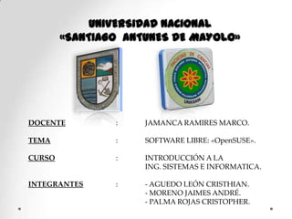UNIVERSIDAD NACIONAL  «SANTIAGO  ANTUNES DE MAYOLO» DOCENTE		: 	JAMANCA RAMIRES MARCO. TEMA			: 	SOFTWARE LIBRE: «OpenSUSE». CURSO			: 	INTRODUCCIÓN A LA   	  	ING. SISTEMAS E INFORMATICA. INTEGRANTES		: 	- AGUEDO LEÓN CRISTHIAN. 		  	- MORENO JAIMES ANDRÉ. 			  	- PALMA ROJAS CRISTOPHER. 