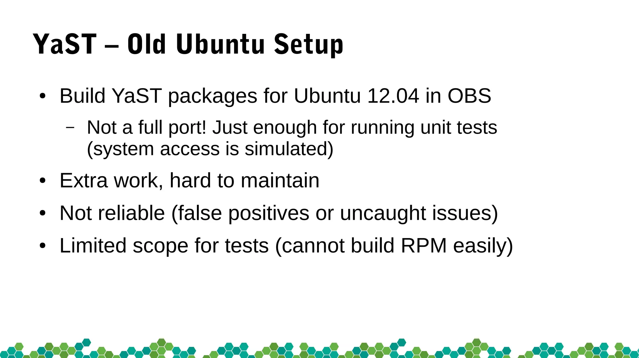 YaST – Old Ubuntu Setup
● Build YaST packages for Ubuntu 12.04 in OBS
– Not a full port! Just enough for running unit tests
(system access is simulated)
● Extra work, hard to maintain
● Not reliable (false positives or uncaught issues)
● Limited scope for tests (cannot build RPM easily)
 