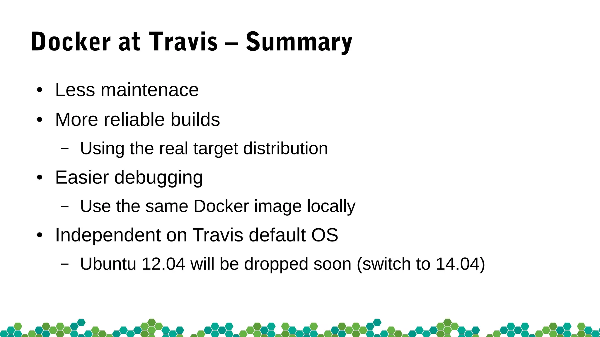 Docker at Travis – Summary
● Less maintenace
● More reliable builds
– Using the real target distribution
● Easier debugging
– Use the same Docker image locally
● Independent on Travis default OS
– Ubuntu 12.04 will be dropped soon (switch to 14.04)
 