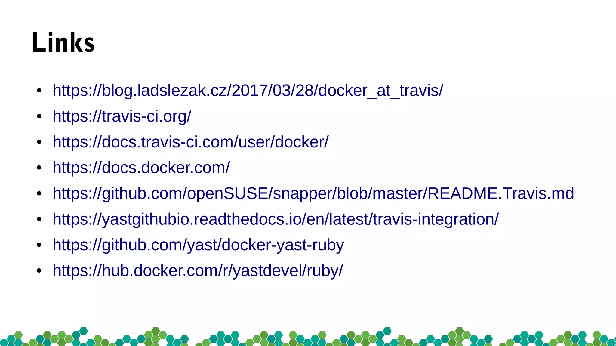 Links
● https://blog.ladslezak.cz/2017/03/28/docker_at_travis/
● https://travis-ci.org/
● https://docs.travis-ci.com/user/docker/
● https://docs.docker.com/
● https://github.com/openSUSE/snapper/blob/master/README.Travis.md
● https://yastgithubio.readthedocs.io/en/latest/travis-integration/
● https://github.com/yast/docker-yast-ruby
● https://hub.docker.com/r/yastdevel/ruby/
 