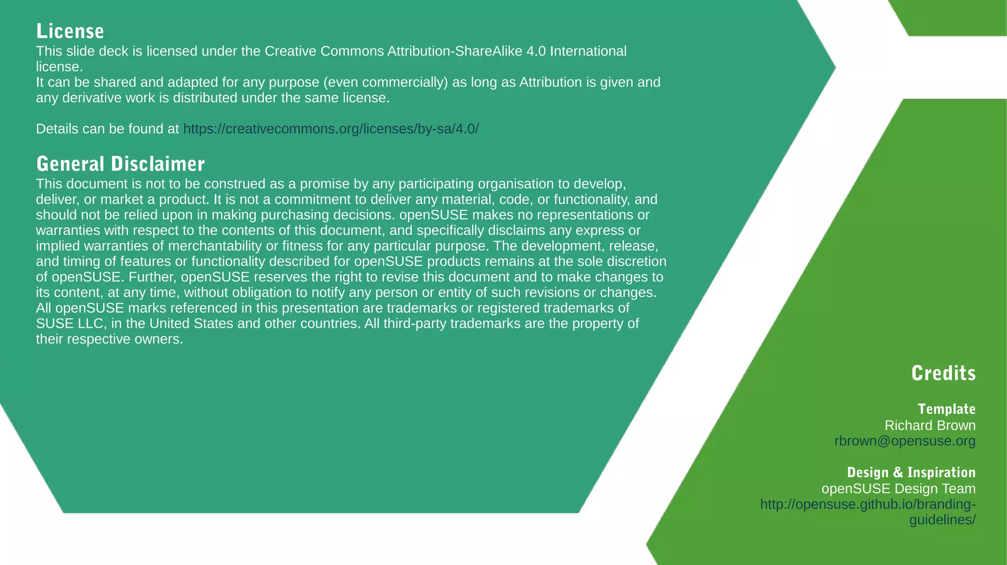 License
This slide deck is licensed under the Creative Commons Attribution-ShareAlike 4.0 International
license.
It can be shared and adapted for any purpose (even commercially) as long as Attribution is given and
any derivative work is distributed under the same license.
Details can be found at https://creativecommons.org/licenses/by-sa/4.0/
General Disclaimer
This document is not to be construed as a promise by any participating organisation to develop,
deliver, or market a product. It is not a commitment to deliver any material, code, or functionality, and
should not be relied upon in making purchasing decisions. openSUSE makes no representations or
warranties with respect to the contents of this document, and specifically disclaims any express or
implied warranties of merchantability or fitness for any particular purpose. The development, release,
and timing of features or functionality described for openSUSE products remains at the sole discretion
of openSUSE. Further, openSUSE reserves the right to revise this document and to make changes to
its content, at any time, without obligation to notify any person or entity of such revisions or changes.
All openSUSE marks referenced in this presentation are trademarks or registered trademarks of
SUSE LLC, in the United States and other countries. All third-party trademarks are the property of
their respective owners.
Credits
Template
Richard Brown
rbrown@opensuse.org
Design & Inspiration
openSUSE Design Team
http://opensuse.github.io/branding-
guidelines/
 