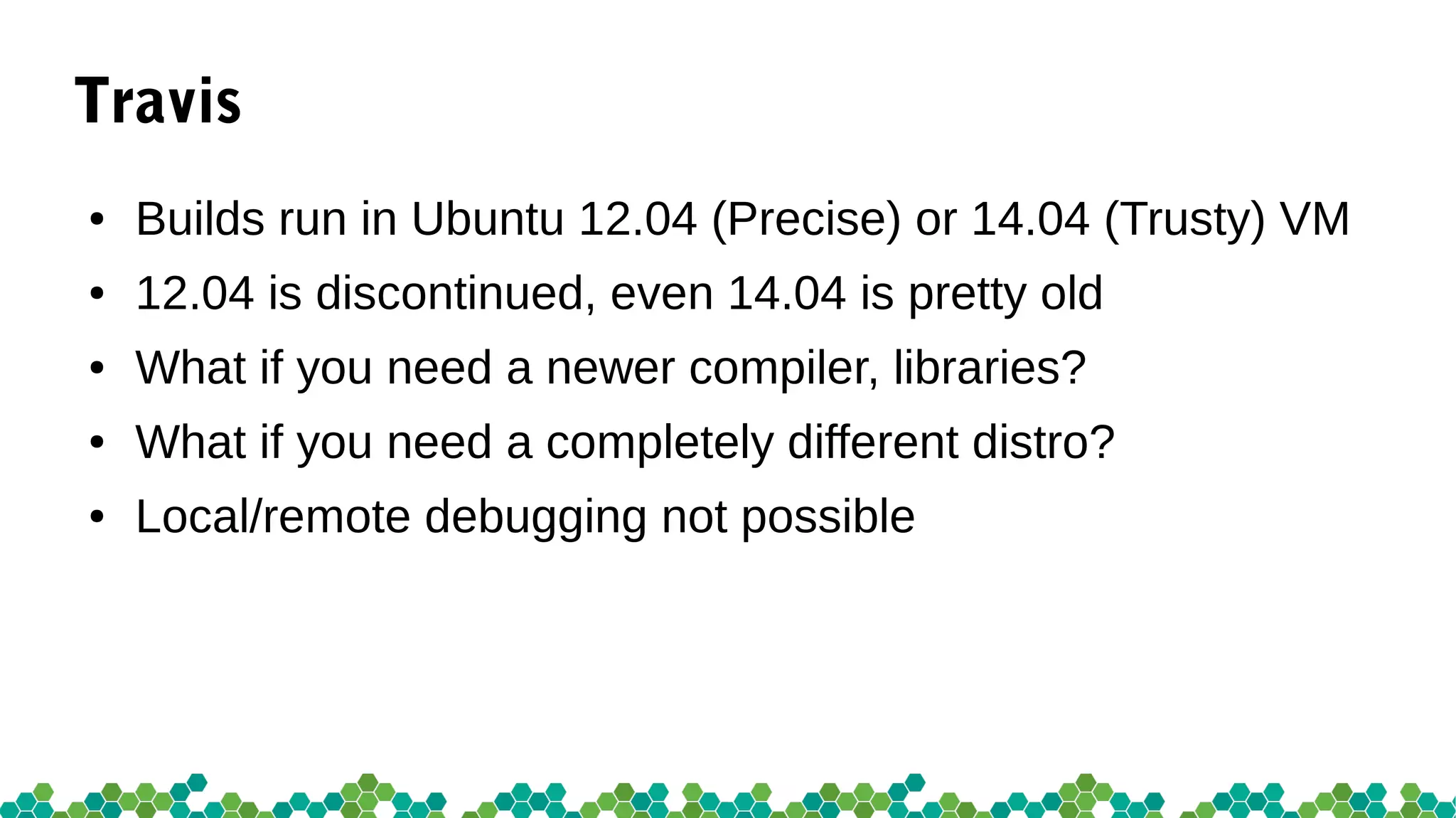Travis
● Builds run in Ubuntu 12.04 (Precise) or 14.04 (Trusty) VM
● 12.04 is discontinued, even 14.04 is pretty old
● What if you need a newer compiler, libraries?
● What if you need a completely different distro?
● Local/remote debugging not possible
 