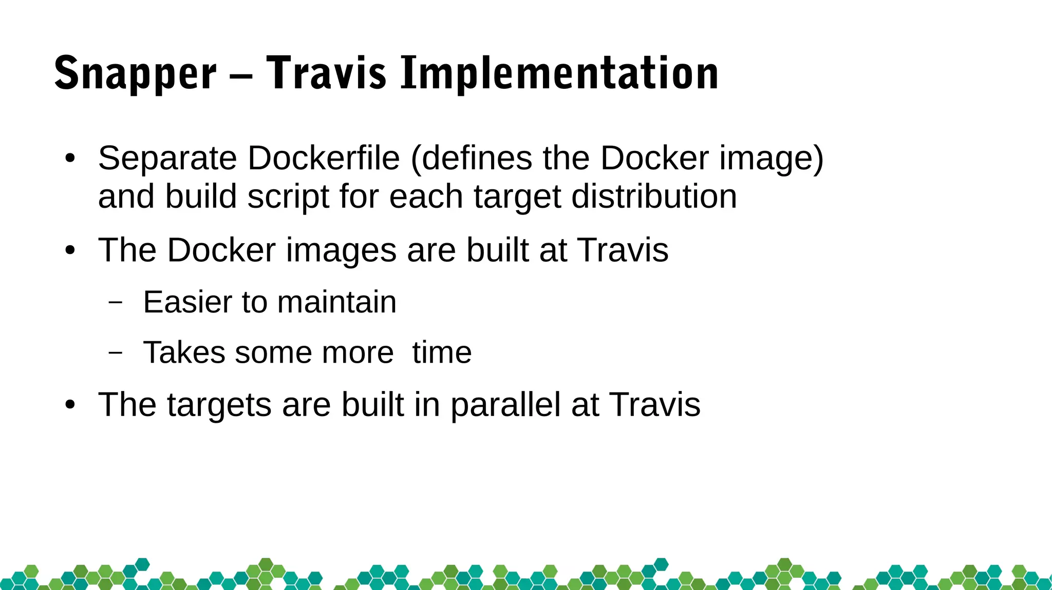 Snapper – Travis Implementation
● Separate Dockerfile (defines the Docker image)
and build script for each target distribution
● The Docker images are built at Travis
– Easier to maintain
– Takes some more time
● The targets are built in parallel at Travis
 