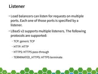 13
Listener
• Load balancers can listen for requests on multiple
ports. Each one of those ports is specified by a
listener.
• LBaaS v2 supports multiple listeners. The following
protocols are supported:
‒ TCP: generic TCP
‒ HTTP: HTTP
‒ HTTPS: HTTPS pass-through
‒ TERMINATED_HTTPS: HTTPS terminate
 