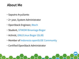 2
About Me
• Saputro Aryulianto
• 2+ year, System Administrator
• OpenStack Engineer, Btech
• Student, STIKOM Binaniaga Bogor
• Activist, GNU/Linux Bogor (GLiB)
• Member of Indonesia openSUSE Community
• Certified OpenStack Administrator
 