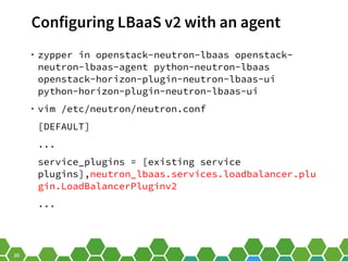 20
Configuring LBaaS v2 with an agent
• zypper in openstack-neutron-lbaas openstack-
neutron-lbaas-agent python-neutron-lbaas
openstack-horizon-plugin-neutron-lbaas-ui
python-horizon-plugin-neutron-lbaas-ui
• vim /etc/neutron/neutron.conf
[DEFAULT]
...
service_plugins = [existing service
plugins],neutron_lbaas.services.loadbalancer.plu
gin.LoadBalancerPluginv2
...
 