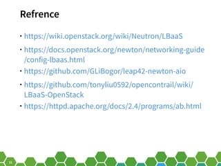 31
Refrence
• https://wiki.openstack.org/wiki/Neutron/LBaaS
• https://docs.openstack.org/newton/networking-guide
/config-lbaas.html
• https://github.com/GLiBogor/leap42-newton-aio
• https://github.com/tonyliu0592/opencontrail/wiki/
LBaaS-OpenStack
• https://httpd.apache.org/docs/2.4/programs/ab.html
 