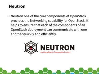 7
Neutron
• Neutron one of the core components of OpenStack
provides the Networking capability for OpenStack. It
helps to ensure that each of the components of an
OpenStack deployment can communicate with one
another quickly and efficiently.
 