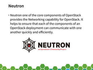 7
Neutron
• Neutron one of the core components of OpenStack
provides the Networking capability for OpenStack. It
helps to ...