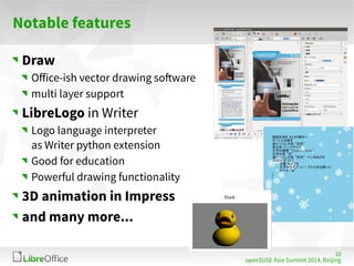 10 
openSUSE Asia Summit 2014, Beijing 
Notable features 
Draw 
Office-ish vector drawing software 
multi layer support 
LibreLogo in Writer 
Logo language interpreter 
as Writer python extension 
Good for education 
Powerful drawing functionality 
3D animation in Impress 
and many more... 
 