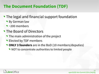 13 
The Document Foundation (TDF) 
The legal and financial support foundation 
By German law 
~200 members 
The Board of Directors 
The main administration of the project 
Elected by TDF members 
ONLY 3 founders are in the BoD (10 members/deputies) 
NOT to concentrate authorities to limited people 
openSUSE Asia Summit 2014, Beijing 
 