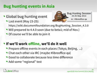 20 
openSUSE Asia Summit 2014, Beijing 
Bug hunting events in Asia 
Global bug hunting event 
Last event (May 23-25): 
https://wiki.documentfoundation.org/BugHunting_Session_4.3.0 
Will prepared to 4.4.0 soon (due to beta1; mid of Nov.) 
Of course we'll be able to join it 
If we'll work offline, we'll do it well 
Prepare offline events in each places (Tokyo, Beijing, ...) 
Chat each other via IRC (maybe #libreoffice-qa) 
Good to collaborate because less time difference 
Add some “regional” test 
 