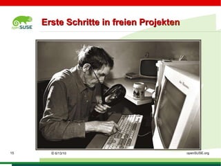 Was ist: freie Software? *  Freie Software garantiert durch Lizenzen die folgenden Richtlinien: * Freiheit die Software für jeden Zweck zu nutzen, * den Quellcode zu erlangen und ihn zu studieren, * den Quellcode zu verändern und * diesen mit anderen zu teilen. Vor dem Beginn mit der Arbeit an Projekten ist es sinnvoll die Lizenzen einzusehen. ©   9/16/09   Sascha Manns openSUSE.org 