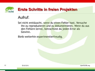 Lizenzen (LGPL) Sichert ebenfalls die  4 Freiheiten  der GPL. Im Gegensatz zur GPL dürfen alle Programme, welche die LGPL-lizenzierte Software nur  extern benutzen , zum Beispiel als  Programmbibliothek , ihre eigene Lizenz behalten. Damit eignet sich die LGPL besonders als Lizenz  für Bibliotheken, deren Benutzung man auch Programmierern proprietärer Programme erlauben will.  Soll die unter der LGPL lizenzierte Software dagegen fest in ein anderes Programm eingebunden werden, muss auch das andere Programm unter der LGPL bzw. einer kompatiblen Lizenz stehen. URL:  http://de.wikipedia.org/wiki/LGPL ©   9/16/09   Sascha Manns openSUSE.org 