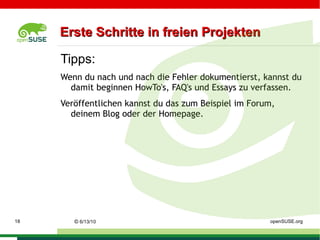 Lizenzen (BSD) Software unter der BSD-Lizenz  darf frei verwendet werden  und es ist erlaubt, sie zu  kopieren, zu verändern und zu verbreiten . Einzige Bedingung der BSD-Lizenz ist, dass der  Copyright-Vermerk des ursprünglichen Programms nicht entfernt  werden darf. Somit eignet sich unter der BSD-Lizenz stehende Software auch gut als Vorlage für  kommerzielle (teilproprietäre)  Produkte, wie es z. B. bei JunOS der Fall ist, dem Router-Betriebssystem der Firma Juniper Networks. Dieses Lizenzmodell unterscheidet sich von der GNU General Public License (GPL) darin, dass es  kein Copyleft  enthält: Ein Programmierer, der ein unter einer BSD-Lizenz  veröffentlichtes Programm  verändert und dann verbreitet, ist  nicht verpflichte t, den  Quellcode  seines veränderten Programms  mitzuveröffentlichen . Er ist auch nicht verpflichtet, das Ergebnis seiner Änderungen wiederum unter der BSD-Lizenz zu veröffentlichen. URL:  http://de.wikipedia.org/wiki/BSD_Lizenz ©   9/16/09   Sascha Manns openSUSE.org 