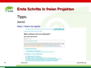 Lizenzen (Apache) Prinzipiell beinhaltet sie: * Man darf Software unter dieser Lizenz  frei in jedem Umfeld verwenden, modifizieren und verteilen . * Wenn man sie  verteilt , muss eindeutig darauf  hingewiesen werden ,  welche Software  unter der Apache-Lizenz verwendet wurde und dass diese vom Lizenzgeber (name of copyright owner) stammt. Eine  Kopie der Lizenz  muss dem Paket beiliegen. *  Änderungen am Quellcode , der unter der Apache-Lizenz stehenden Software, brauchen  nicht zum Lizenzgeber zurückgeschickt  zu werden. Eigene Werke , die auf einem unter der Apache-Lizenz stehendem Originalwerk basieren, müssen: * eine  Kopie der Apache-Lizenz  beinhalten * bei  modifizierten Dateien  an auffälliger Stelle angeben, dass sie modifiziert sind * alle  Original-Urheberrechtsvermerke beibehalten URL:  http://de.wikipedia.org/wiki/Apache-Lizenz ©   9/16/09   Sascha Manns openSUSE.org 