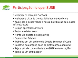 Participação no openSUSE
     • Melhorar os manuais DocBook
     • Melhorar a Lista de Compatibilidade de Hardware
     • Ajude-nos a desenvolver a nossa distribuição ou a nossa
     infra-estrutura
     • Design openSUSE Artwork
     • Testar e relatar erros
     • Monte um Pacote de aplicativos
     • Desenvolva Patches
     • Trabalhe em um projeto do Google Summer of Code
     • Construa sua própria base de distribuição openSUSE
     • Seja a voz da comunidade openSUSE em sua região
     • Torne-se um embaixador
     © July 29, 2011 Novell Inc.
10
 