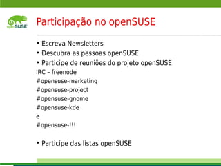 Participação no openSUSE
     • Escreva Newsletters
     • Descubra as pessoas openSUSE
     • Participe de reuniões do projeto openSUSE
     IRC – freenode
     #opensuse-marketing
     #opensuse-project
     #opensuse-gnome
     #opensuse-kde
     e
     #opensuse-!!!

     • Participe das listas openSUSE
     © July 29, 2011 Novell Inc.
11
 