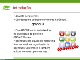 Introdução

     • Analista de Sistemas
     • Coordenadora de Desenvolvimento na Gonow.



     • Com GNOME como embaixadora
     na divulgação do projeto e
     GNOME Women.
     • openSUSE nas equipe de marketing
     internacional, na organização da
     openSUSE Conference e também
     editora no news.opensuse.org.
    © July 29, 2011 Novell Inc.
2
 