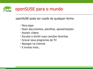 openSUSE para o mundo

     openSUSE pode ser usado de qualquer forma

              •   Para jogar
              •   Fazer documentos, planilhas, apresentações
              •   Assistir vídeos
              •   Escutar e dividir suas canções favoritas
              •   Gravar seus programas de TV
              •   Navegar na internet
              •   E muitos mais...




    © July 29, 2011 Novell Inc.
3
 
