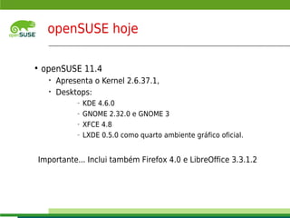 openSUSE hoje

    • openSUSE 11.4
       •    Apresenta o Kernel 2.6.37.1,
       •    Desktops:
                         –   KDE 4.6.0
                         –   GNOME 2.32.0 e GNOME 3
                         –   XFCE 4.8
                         –   LXDE 0.5.0 como quarto ambiente gráfico oficial.


    Importante... Inclui também Firefox 4.0 e LibreOffice 3.3.1.2



      © July 29, 2011 Novell Inc.
4
 