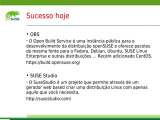 Sucesso hoje

    • OBS
    •O Open Build Service é uma instância pública para o
    desenvolvimento da distribuição openSUSE e oferece pacotes
    de mesma fonte para o Fedora, Debian, Ubuntu, SUSE Linux
    Enterprise e outras distribuições … Recém adicionado CentOS.
    https://build.opensuse.org/

    • SUSE Studio
    •O SuseStudio é um projeto que permite através de um
    gerador web based criar uma distribuição Linux com apenas
    aquilo que você necessita.
    http://susestudio.com/

    © July 29, 2011 Novell Inc.
8
 