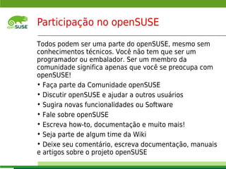 Participação no openSUSE

    Todos podem ser uma parte do openSUSE, mesmo sem
    conhecimentos técnicos. Você não tem que ser um
    programador ou embalador. Ser um membro da
    comunidade significa apenas que você se preocupa com
    openSUSE!
    • Faça parte da Comunidade openSUSE
    • Discutir openSUSE e ajudar a outros usuários
    • Sugira novas funcionalidades ou Software
    • Fale sobre openSUSE
    • Escreva how-to, documentação e muito mais!
    • Seja parte de algum time da Wiki
    • Deixe seu comentário, escreva documentação, manuais
    e artigos sobre o projeto openSUSE
    © July 29, 2011 Novell Inc.
9
 