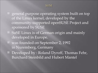 general purpose operating system built on top of the Linux kernel, developed by the community-supported openSUSE Project and sponsored by SUSE SuSE Linux is of German origin and mainly developed in Europe. was founded on September 2, 1992 in Nuremberg, Germany Developed by : Roland Dyroff, Thomas Fehr, Burchard Steinbild and Hubert Mantel 