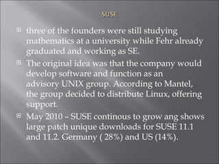 three of the founders were still studying mathematics at a university while Fehr already graduated and working as SE. The original idea was that the company would develop software and function as an advisory UNIX group. According to Mantel, the group decided to distribute Linux, offering support.  May 2010 – SUSE continous to grow ang shows large patch unique downloads for SUSE 11.1 and 11.2. Germany ( 28%) and US (14%). 