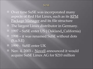 Over time SuSE was incorporated many aspects of Red Hat Linux, such as its  RPM Package Manager  and its file structure The largest Linux distributor in Germany. 1997 – SuSE enter US ( Oakland ,  California) 1998 – it was renamed SuSE without dots (S.u.S.E) 1999 -  SuSE enter UK Nov. 4, 2003 -   Novell  announced it would acquire SuSE Linux AG for $210 million 