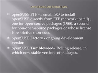 openSUSE  FTP -  a small ISO to install openSUSE directly from FTP (network install)., one for open-source packages (OSS), a second for non-open-source packages or whose license is restrictive (non-oss). openSUSE  Factory -  ongoing development version openSUSE  Tumbleweed-   Rolling release, in which new stable versions of packages. 