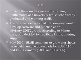 three of the founders were still studying mathematics at a university while Fehr already graduated and working as SE. The original idea was that the company would develop software and function as an advisory UNIX group. According to Mantel, the group decided to distribute Linux, offering support.  May 2010 – SUSE continous to grow ang shows large patch unique downloads for SUSE 11.1 and 11.2. Germany ( 28%) and US (14%). 
