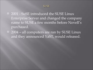 2001 - SuSE introduced the SUSE Linux Enterprise Server and changed the company name to SUSE a few months before Novell’s purchased. 2004 – all computers are ran by SUSE Linux and they announced YaST, would released. 