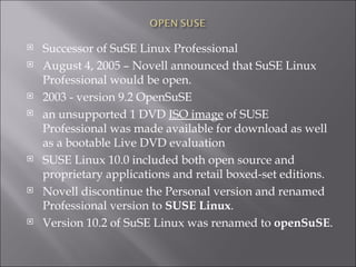 Successor of SuSE Linux Professional August 4, 2005 – Novell announced that SuSE Linux Professional would be open.  2003 - version 9.2 OpenSuSE  an unsupported 1 DVD  ISO image  of SUSE Professional was made available for download as well as a bootable Live DVD evaluation SUSE Linux 10.0 included both open source and proprietary applications and retail boxed-set editions. Novell discontinue the Personal version and renamed Professional version to  SUSE Linux . Version 10.2 of SuSE Linux was renamed to  openSuSE . 
