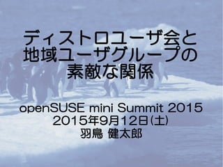 ディストロユーザ会と
地域ユーザグループの
素敵な関係
openSUSE mini Summit 2015
2015年9月12日(土)
羽鳥 健太郎
 