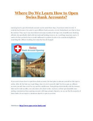 Where Do We Learn How to Open
Swiss Bank Accounts?
Learning how to open Swiss bank accounts can be easier these days, if you know where to look. It
certainly has become a lot easier to open offshore bank accounts, even in Switzerland, now that we have
the internet. They way it was done before took many months of red tape, lots of middle men (banking
officials who specifically dealt with international banking, lawyers, etc.), and huge monetary assets. It
used to be that you had to have a multi-millionaire's pockets in order to be considered eligible for
something like offshore banking, but today that has all changed.
If you want to learn how to open Swiss bank accounts, the best place to educate yourself on this topic is
online. After all, the best way to get things done is to do it yourself, right? So if you open an offshore
account yourself, there won't be any need for middle men. Doing things electronically with the internet,
what used to take months, now only takes a few short weeks. And now, without greedy middle men
seeking commissions from opening accounts with large primary deposits, we can see that the majority of
Swiss banks do not require a minimum deposit to open an account.
Visit here: http://www.open-swiss-bank.com/
 