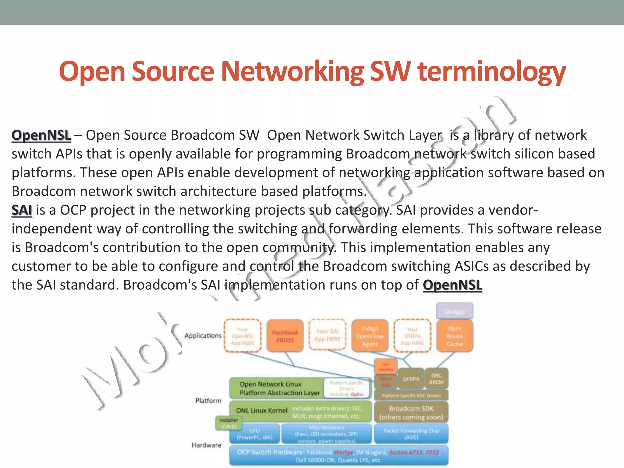 Open Source Networking SW terminology
OpenNSL – Open Source Broadcom SW Open Network Switch Layer is a library of network
switch APIs that is openly available for programming Broadcom network switch silicon based
platforms. These open APIs enable development of networking application software based on
Broadcom network switch architecture based platforms.
SAI is a OCP project in the networking projects sub category. SAI provides a vendor-
independent way of controlling the switching and forwarding elements. This software release
is Broadcom's contribution to the open community. This implementation enables any
customer to be able to configure and control the Broadcom switching ASICs as described by
the SAI standard. Broadcom's SAI implementation runs on top of OpenNSL
 