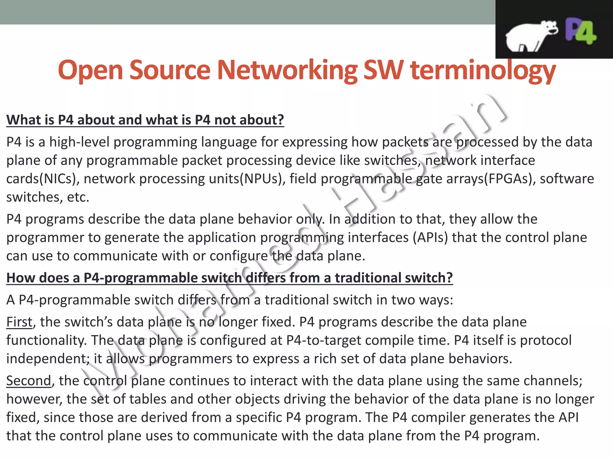 Open Source Networking SW terminology
What is P4 about and what is P4 not about?
P4 is a high-level programming language for expressing how packets are processed by the data
plane of any programmable packet processing device like switches, network interface
cards(NICs), network processing units(NPUs), field programmable gate arrays(FPGAs), software
switches, etc.
P4 programs describe the data plane behavior only. In addition to that, they allow the
programmer to generate the application programming interfaces (APIs) that the control plane
can use to communicate with or configure the data plane.
How does a P4-programmable switch differs from a traditional switch?
A P4-programmable switch differs from a traditional switch in two ways:
First, the switch’s data plane is no longer fixed. P4 programs describe the data plane
functionality. The data plane is configured at P4-to-target compile time. P4 itself is protocol
independent; it allows programmers to express a rich set of data plane behaviors.
Second, the control plane continues to interact with the data plane using the same channels;
however, the set of tables and other objects driving the behavior of the data plane is no longer
fixed, since those are derived from a specific P4 program. The P4 compiler generates the API
that the control plane uses to communicate with the data plane from the P4 program.
 
