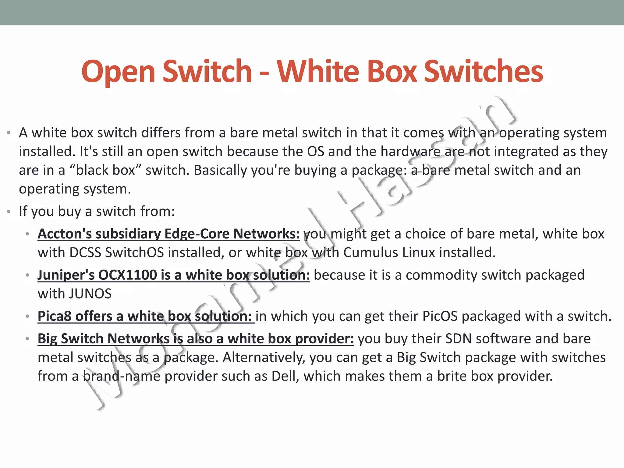 Open Switch - White Box Switches
• A white box switch differs from a bare metal switch in that it comes with an operating system
installed. It's still an open switch because the OS and the hardware are not integrated as they
are in a “black box” switch. Basically you're buying a package: a bare metal switch and an
operating system.
• If you buy a switch from:
• Accton's subsidiary Edge-Core Networks: you might get a choice of bare metal, white box
with DCSS SwitchOS installed, or white box with Cumulus Linux installed.
• Juniper's OCX1100 is a white box solution: because it is a commodity switch packaged
with JUNOS
• Pica8 offers a white box solution: in which you can get their PicOS packaged with a switch.
• Big Switch Networks is also a white box provider: you buy their SDN software and bare
metal switches as a package. Alternatively, you can get a Big Switch package with switches
from a brand-name provider such as Dell, which makes them a brite box provider.
 