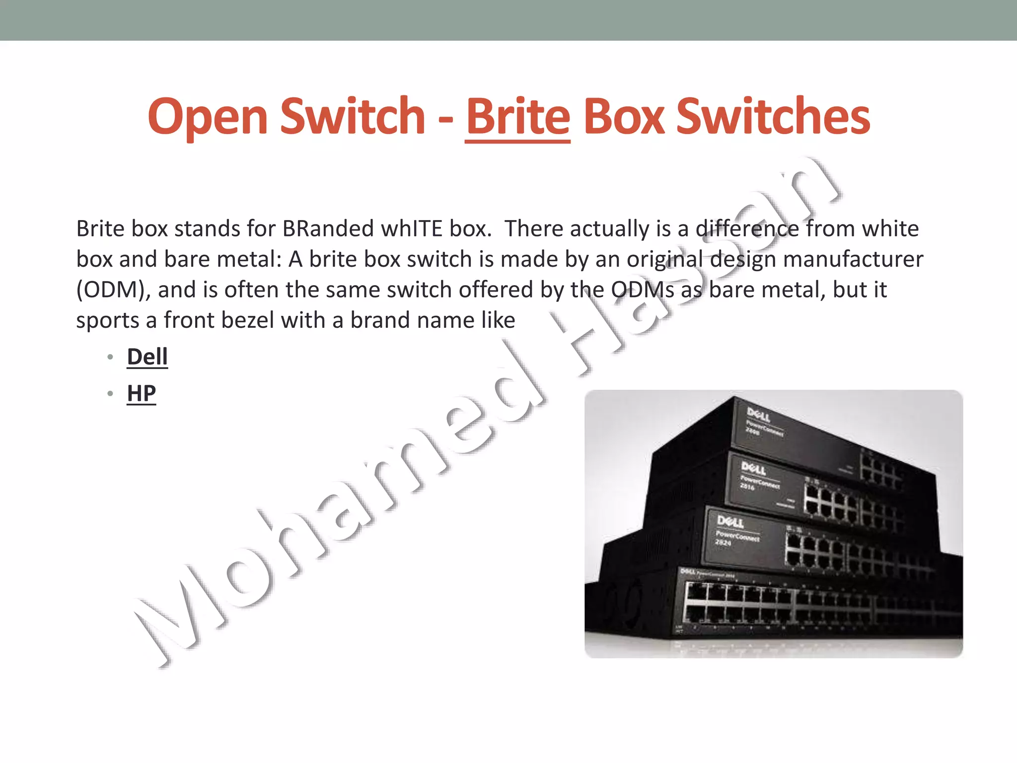 Open Switch - Brite Box Switches
Brite box stands for BRanded whITE box. There actually is a difference from white
box and bare metal: A brite box switch is made by an original design manufacturer
(ODM), and is often the same switch offered by the ODMs as bare metal, but it
sports a front bezel with a brand name like
• Dell
• HP
 