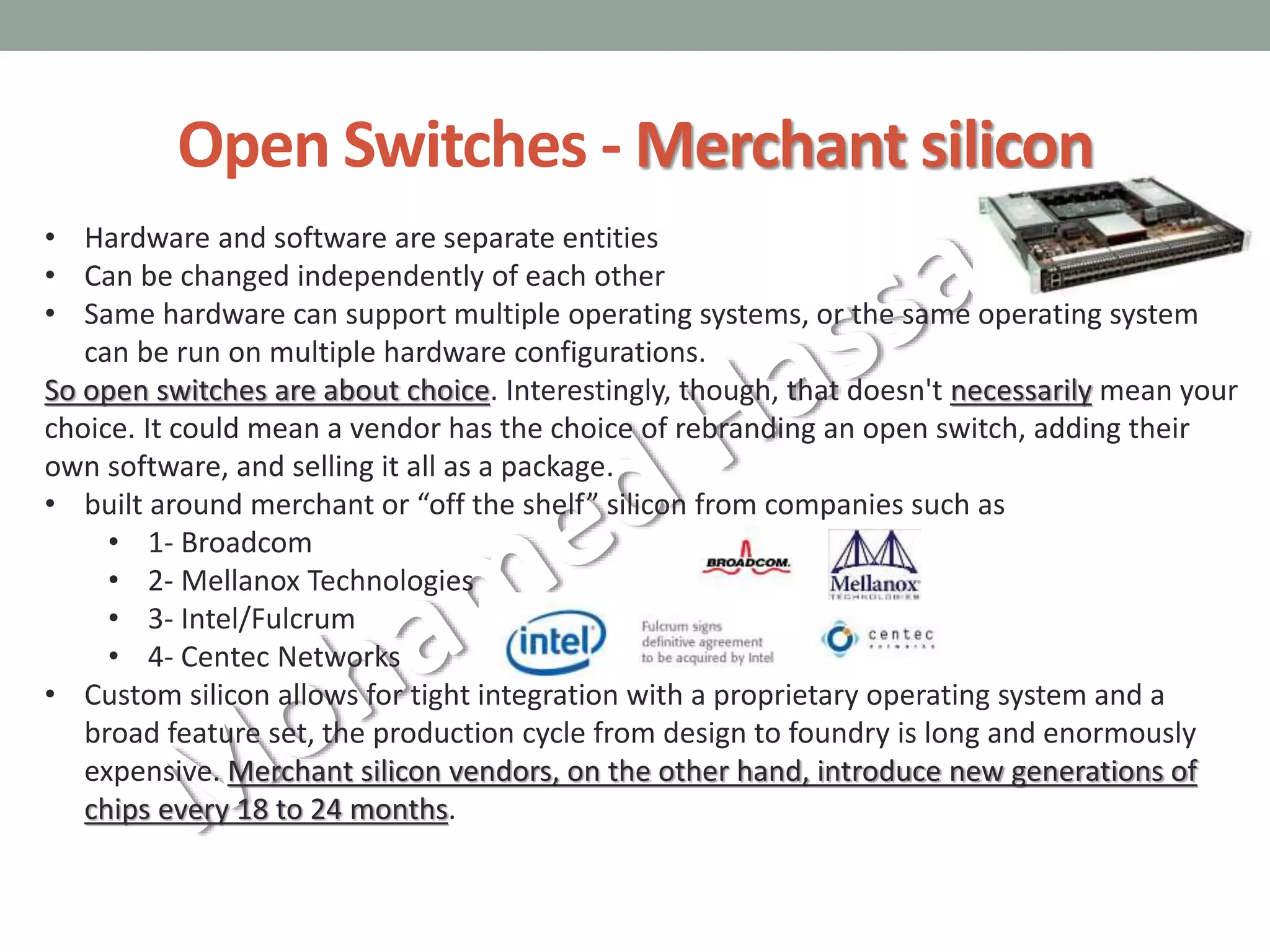 Open Switches - Merchant silicon
• Hardware and software are separate entities
• Can be changed independently of each other
• Same hardware can support multiple operating systems, or the same operating system
can be run on multiple hardware configurations.
So open switches are about choice. Interestingly, though, that doesn't necessarily mean your
choice. It could mean a vendor has the choice of rebranding an open switch, adding their
own software, and selling it all as a package.
• built around merchant or “off the shelf” silicon from companies such as
• 1- Broadcom
• 2- Mellanox Technologies
• 3- Intel/Fulcrum
• 4- Centec Networks
• Custom silicon allows for tight integration with a proprietary operating system and a
broad feature set, the production cycle from design to foundry is long and enormously
expensive. Merchant silicon vendors, on the other hand, introduce new generations of
chips every 18 to 24 months.
 