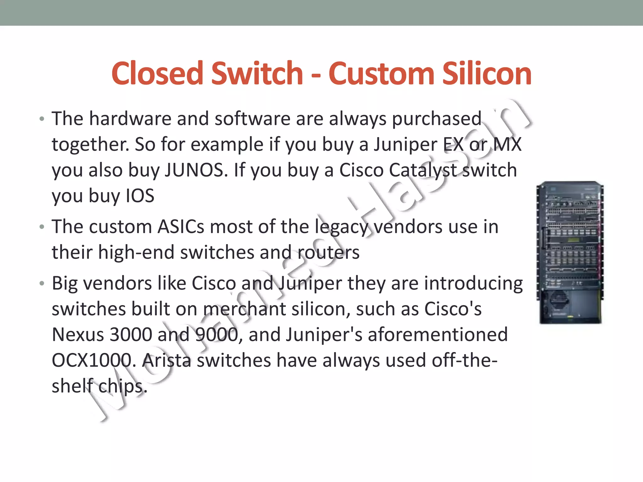 Closed Switch - Custom Silicon
• The hardware and software are always purchased
together. So for example if you buy a Juniper EX or MX
you also buy JUNOS. If you buy a Cisco Catalyst switch
you buy IOS
• The custom ASICs most of the legacy vendors use in
their high-end switches and routers
• Big vendors like Cisco and Juniper they are introducing
switches built on merchant silicon, such as Cisco's
Nexus 3000 and 9000, and Juniper's aforementioned
OCX1000. Arista switches have always used off-the-
shelf chips.
 