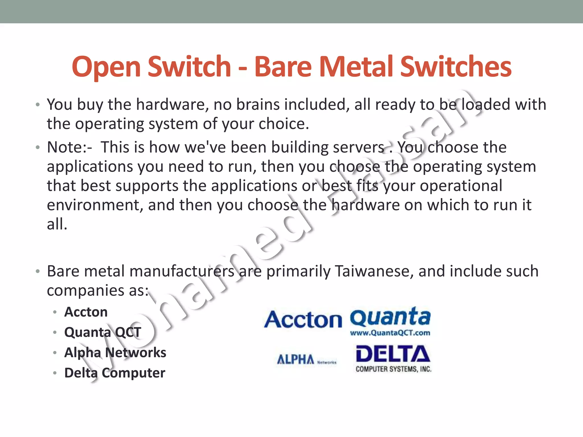 Open Switch - Bare Metal Switches
• You buy the hardware, no brains included, all ready to be loaded with
the operating system of your choice.
• Note:- This is how we've been building servers . You choose the
applications you need to run, then you choose the operating system
that best supports the applications or best fits your operational
environment, and then you choose the hardware on which to run it
all.
• Bare metal manufacturers are primarily Taiwanese, and include such
companies as:
• Accton
• Quanta QCT
• Alpha Networks
• Delta Computer
 