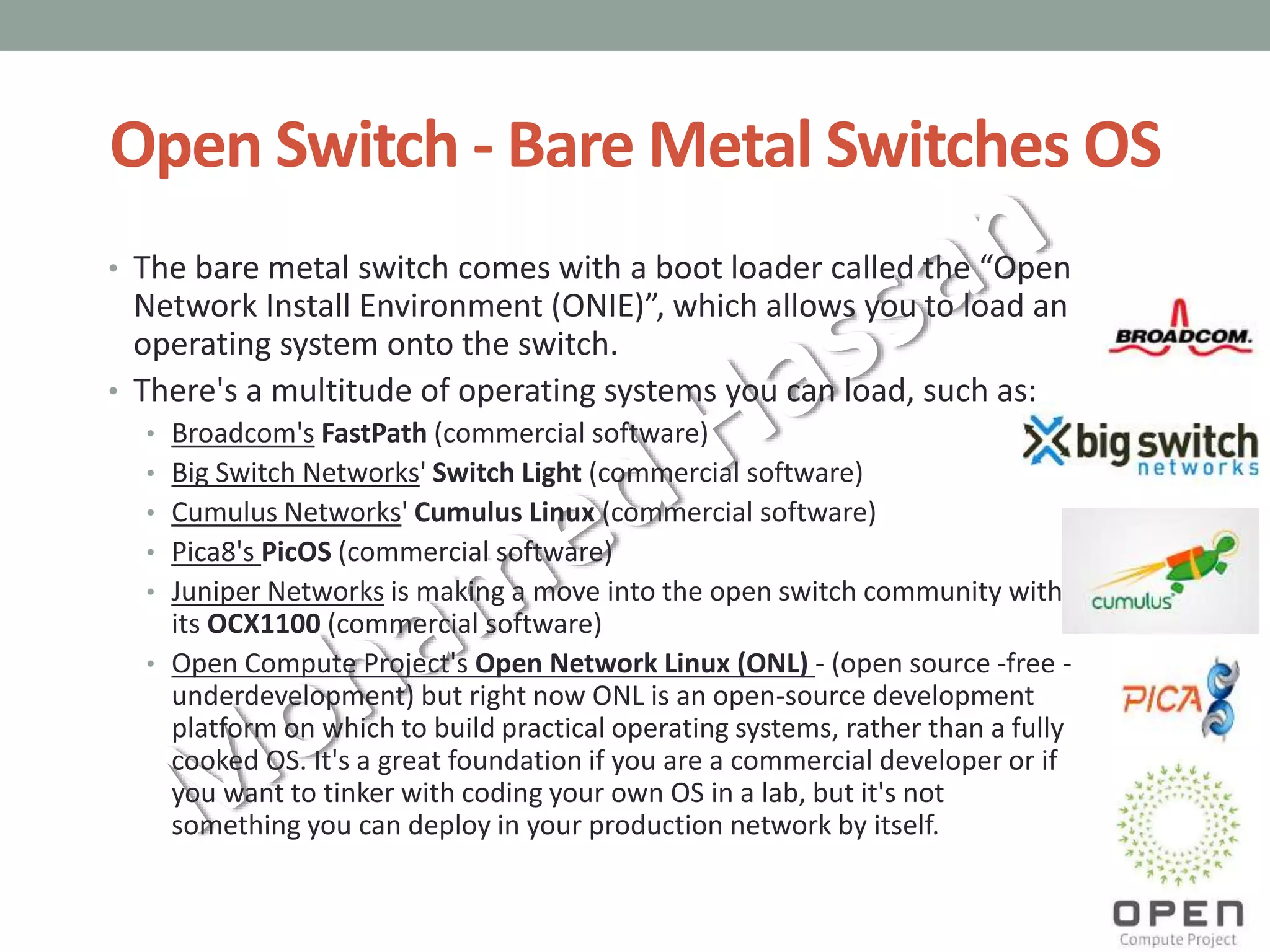 Open Switch - Bare Metal Switches OS
• The bare metal switch comes with a boot loader called the “Open
Network Install Environment (ONIE)”, which allows you to load an
operating system onto the switch.
• There's a multitude of operating systems you can load, such as:
• Broadcom's FastPath (commercial software)
• Big Switch Networks' Switch Light (commercial software)
• Cumulus Networks' Cumulus Linux (commercial software)
• Pica8's PicOS (commercial software)
• Juniper Networks is making a move into the open switch community with
its OCX1100 (commercial software)
• Open Compute Project's Open Network Linux (ONL) - (open source -free -
underdevelopment) but right now ONL is an open-source development
platform on which to build practical operating systems, rather than a fully
cooked OS. It's a great foundation if you are a commercial developer or if
you want to tinker with coding your own OS in a lab, but it's not
something you can deploy in your production network by itself.
 