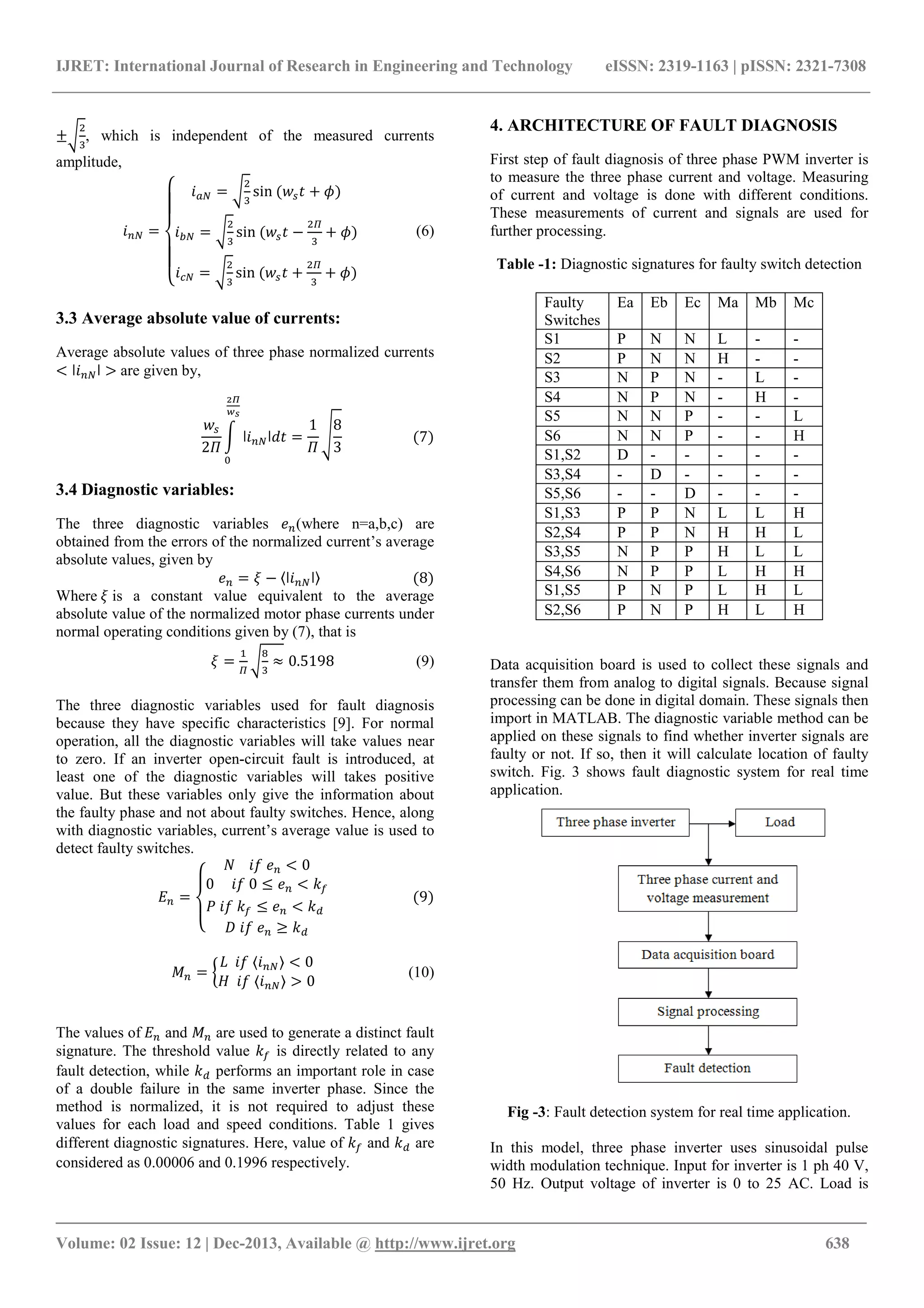 IJRET: International Journal of Research in Engineering and Technology eISSN: 2319-1163 | pISSN: 2321-7308
_______________________________________________________________________________________
Volume: 02 Issue: 12 | Dec-2013, Available @ http://www.ijret.org 638
±
/
, which is independent of the measured currents
amplitude,
=
"
55
#
55
$ =
/
sin ()*+ + ,)
=
/
sin ()*+ −
.
/
+ ,)
=
/
sin ()*+ +
.
/
+ ,)
1 (6)
3.3 Average absolute value of currents:
Average absolute values of three phase normalized currents
< ǀ ǀ > are given by,
)*
28
9 ǀ ǀ:+
;<
=
>
=
1
8
8
3
(7)
3.4 Diagnostic variables:
The three diagnostic variables A (where n=a,b,c) are
obtained from the errors of the normalized current’s average
absolute values, given by
A = B − 〈ǀ ǀ〉 (8)
Where B is a constant value equivalent to the average
absolute value of the normalized motor phase currents under
normal operating conditions given by (7), that is
B =
.
E
/
≈ 0.5198 (9)
The three diagnostic variables used for fault diagnosis
because they have specific characteristics [9]. For normal
operation, all the diagnostic variables will take values near
to zero. If an inverter open-circuit fault is introduced, at
least one of the diagnostic variables will takes positive
value. But these variables only give the information about
the faulty phase and not about faulty switches. Hence, along
with diagnostic variables, current’s average value is used to
detect faulty switches.
J =
"
#
$
K L A < 0
0 L 0 ≤ A < NO
P L NO ≤ A < N
Q L A ≥ N
1 (9)
S = T
U L 〈 〉 < 0
V L 〈 〉 > 0
1 (10)
The values of J and S are used to generate a distinct fault
signature. The threshold value NO is directly related to any
fault detection, while N performs an important role in case
of a double failure in the same inverter phase. Since the
method is normalized, it is not required to adjust these
values for each load and speed conditions. Table 1 gives
different diagnostic signatures. Here, value of NO and N are
considered as 0.00006 and 0.1996 respectively.
4. ARCHITECTURE OF FAULT DIAGNOSIS
First step of fault diagnosis of three phase PWM inverter is
to measure the three phase current and voltage. Measuring
of current and voltage is done with different conditions.
These measurements of current and signals are used for
further processing.
Table -1: Diagnostic signatures for faulty switch detection
Faulty
Switches
Ea Eb Ec Ma Mb Mc
S1 P N N L - -
S2 P N N H - -
S3 N P N - L -
S4 N P N - H -
S5 N N P - - L
S6 N N P - - H
S1,S2 D - - - - -
S3,S4 - D - - - -
S5,S6 - - D - - -
S1,S3 P P N L L H
S2,S4 P P N H H L
S3,S5 N P P H L L
S4,S6 N P P L H H
S1,S5 P N P L H L
S2,S6 P N P H L H
Data acquisition board is used to collect these signals and
transfer them from analog to digital signals. Because signal
processing can be done in digital domain. These signals then
import in MATLAB. The diagnostic variable method can be
applied on these signals to find whether inverter signals are
faulty or not. If so, then it will calculate location of faulty
switch. Fig. 3 shows fault diagnostic system for real time
application.
Fig -3: Fault detection system for real time application.
In this model, three phase inverter uses sinusoidal pulse
width modulation technique. Input for inverter is 1 ph 40 V,
50 Hz. Output voltage of inverter is 0 to 25 AC. Load is
 