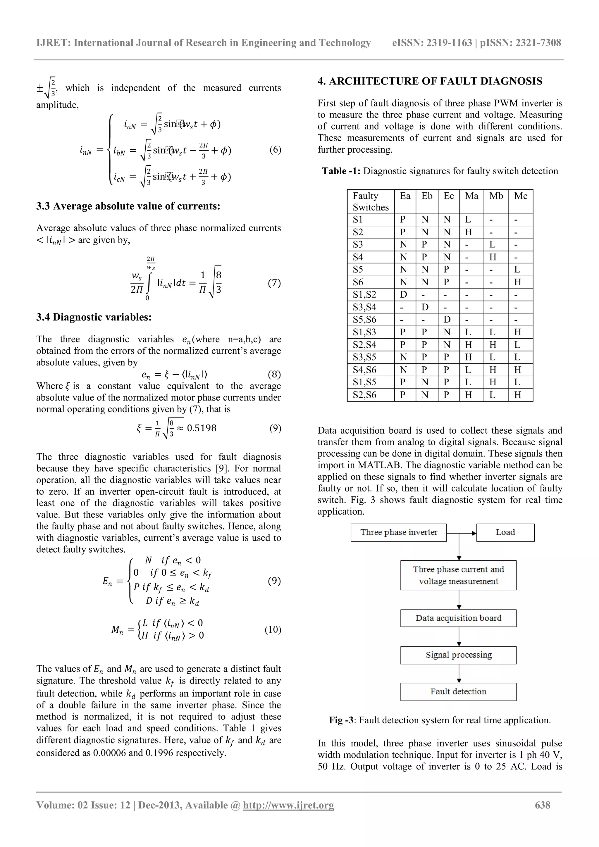 IJRET: International Journal of Research in Engineering and Technology eISSN: 2319-1163 | pISSN: 2321-7308 _______________________________________________________________________________________ Volume: 02 Issue: 12 | Dec-2013, Available @ http://www.ijret.org 638 ± 2 3 , which is independent of the measured currents amplitude, 𝑖 𝑛𝑁 = 𝑖 𝑎𝑁 = 2 3 sin⁡(𝑤𝑠 𝑡 + 𝜙) 𝑖 𝑏𝑁 = 2 3 sin⁡(𝑤𝑠 𝑡 − 2𝛱 3 + 𝜙) 𝑖 𝑐𝑁 = 2 3 sin⁡(𝑤𝑠 𝑡 + 2𝛱 3 + 𝜙) (6) 3.3 Average absolute value of currents: Average absolute values of three phase normalized currents < ǀ𝑖 𝑛𝑁 ǀ > are given by, 𝑤𝑠 2𝛱 ǀ𝑖 𝑛𝑁 ǀ𝑑𝑡 2𝛱 𝑤 𝑠 0 = 1 𝛱 8 3 (7) 3.4 Diagnostic variables: The three diagnostic variables 𝑒 𝑛 (where n=a,b,c) are obtained from the errors of the normalized current’s average absolute values, given by 𝑒 𝑛 = 𝜉 − ǀ𝑖 𝑛𝑁 ǀ (8) Where 𝜉 is a constant value equivalent to the average absolute value of the normalized motor phase currents under normal operating conditions given by (7), that is 𝜉 = 1 𝛱 8 3 ≈ 0.5198 (9) The three diagnostic variables used for fault diagnosis because they have specific characteristics [9]. For normal operation, all the diagnostic variables will take values near to zero. If an inverter open-circuit fault is introduced, at least one of the diagnostic variables will takes positive value. But these variables only give the information about the faulty phase and not about faulty switches. Hence, along with diagnostic variables, current’s average value is used to detect faulty switches. 𝐸𝑛 = 𝑁 𝑖𝑓 𝑒 𝑛 < 0 0 𝑖𝑓 0 ≤ 𝑒 𝑛 < 𝑘𝑓 𝑃 𝑖𝑓 𝑘𝑓 ≤ 𝑒 𝑛 < 𝑘 𝑑 𝐷 𝑖𝑓 𝑒 𝑛 ≥ 𝑘 𝑑 (9) 𝑀𝑛 = 𝐿 𝑖𝑓 𝑖 𝑛𝑁 < 0 𝐻 𝑖𝑓 𝑖 𝑛𝑁 > 0 (10) The values of 𝐸𝑛 and 𝑀𝑛 are used to generate a distinct fault signature. The threshold value 𝑘𝑓 is directly related to any fault detection, while 𝑘 𝑑 performs an important role in case of a double failure in the same inverter phase. Since the method is normalized, it is not required to adjust these values for each load and speed conditions. Table 1 gives different diagnostic signatures. Here, value of 𝑘𝑓 and 𝑘 𝑑 are considered as 0.00006 and 0.1996 respectively. 4. ARCHITECTURE OF FAULT DIAGNOSIS First step of fault diagnosis of three phase PWM inverter is to measure the three phase current and voltage. Measuring of current and voltage is done with different conditions. These measurements of current and signals are used for further processing. Table -1: Diagnostic signatures for faulty switch detection Faulty Switches Ea Eb Ec Ma Mb Mc S1 P N N L - - S2 P N N H - - S3 N P N - L - S4 N P N - H - S5 N N P - - L S6 N N P - - H S1,S2 D - - - - - S3,S4 - D - - - - S5,S6 - - D - - - S1,S3 P P N L L H S2,S4 P P N H H L S3,S5 N P P H L L S4,S6 N P P L H H S1,S5 P N P L H L S2,S6 P N P H L H Data acquisition board is used to collect these signals and transfer them from analog to digital signals. Because signal processing can be done in digital domain. These signals then import in MATLAB. The diagnostic variable method can be applied on these signals to find whether inverter signals are faulty or not. If so, then it will calculate location of faulty switch. Fig. 3 shows fault diagnostic system for real time application. Fig -3: Fault detection system for real time application. In this model, three phase inverter uses sinusoidal pulse width modulation technique. Input for inverter is 1 ph 40 V, 50 Hz. Output voltage of inverter is 0 to 25 AC. Load is 