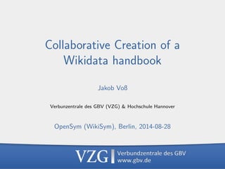 Collaborative Creation of a Wikidata handbook (2014-08-28) 
1 
Collaborative Creation of a 
Wikidata handbook 
Jakob Vo 
Verbunzentrale des GBV (VZG)  Hochschule Hannover 
OpenSym (WikiSym), Berlin, 2014-08-28 
 