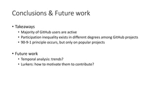 Conclusions & Future work
• Takeaways
• Majority of GitHub users are active
• Participation inequality exists in different degrees among GitHub projects
• 90-9-1 principle occurs, but only on popular projects
• Future work
• Temporal analysis: trends?
• Lurkers: how to motivate them to contribute?
 