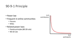 • Power law
• Frequent in online communities
• Forums
• Wikis
• Related power laws
• Pareto principle (80-20 rule)
• 90-10 rule
90-9-1 Principle
# of
contributions
# of
participants
 